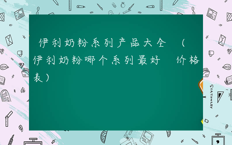 伊利奶粉系列产品大全 (伊利奶粉哪个系列最好 价格表)